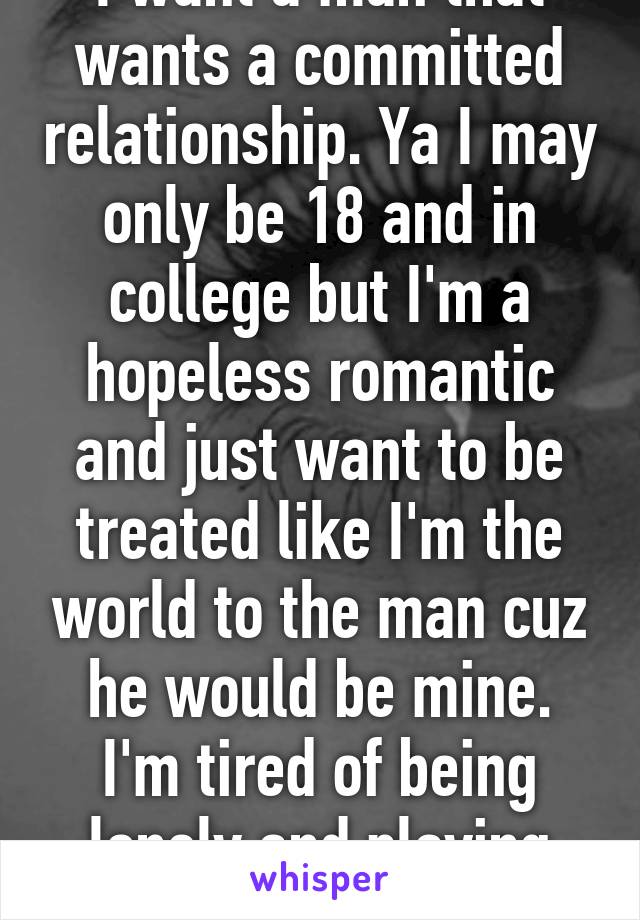 I want a man that wants a committed relationship. Ya I may only be 18 and in college but I'm a hopeless romantic and just want to be treated like I'm the world to the man cuz he would be mine. I'm tired of being lonely and playing games with fuckboy 