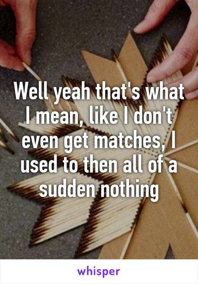 Well yeah that's what I mean, like I don't even get matches, I used to then all of a sudden nothing