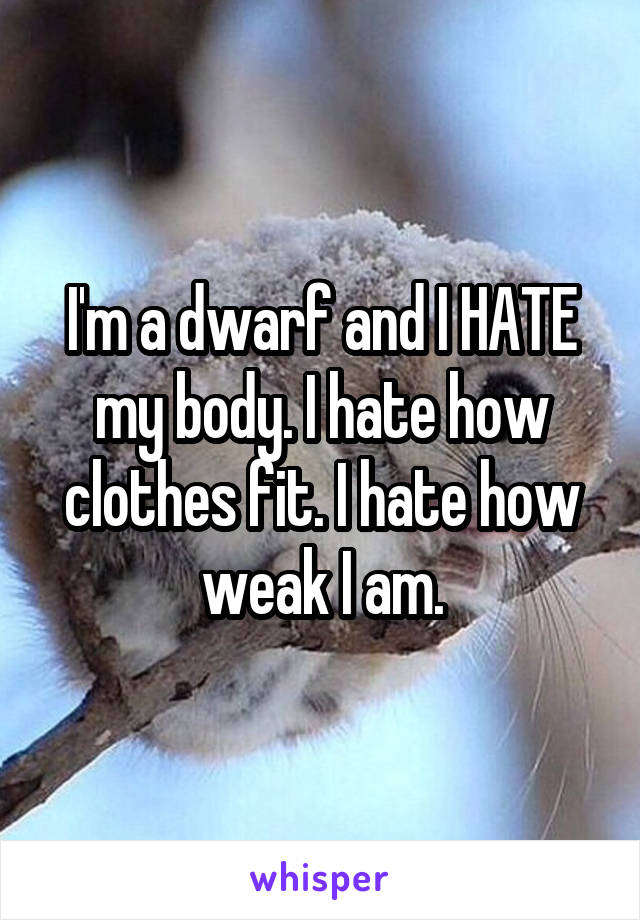 I'm a dwarf and I HATE my body. I hate how clothes fit. I hate how weak I am.