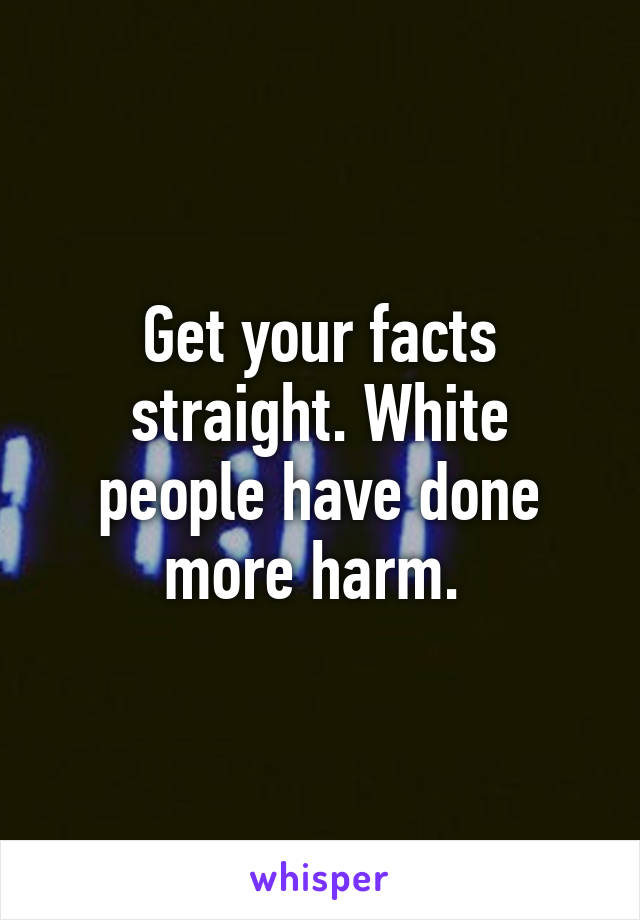 Get your facts straight. White people have done more harm. 