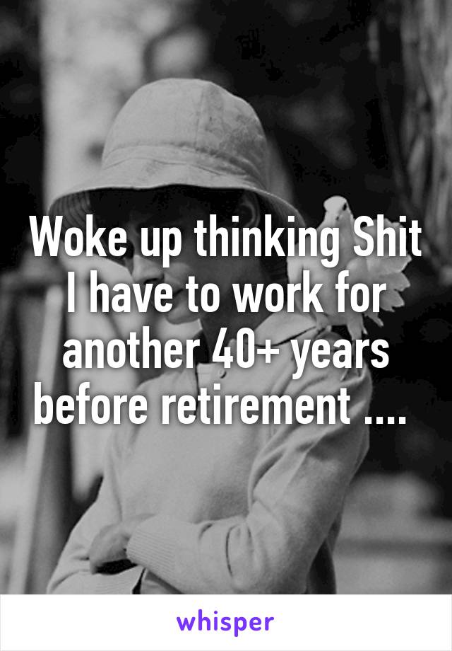 Woke up thinking Shit I have to work for another 40+ years before retirement .... 