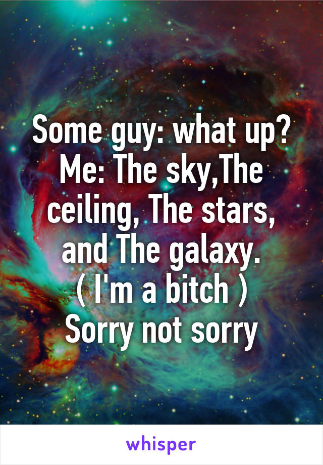Some guy: what up?
Me: The sky,The ceiling, The stars, and The galaxy.
( I'm a bitch )
Sorry not sorry