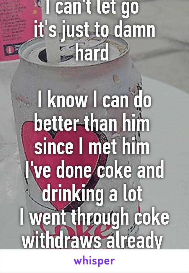 I can't let go 
it's just to damn hard 

I know I can do better than him 
since I met him 
I've done coke and drinking a lot 
I went through coke withdraws already 
(4 months together)