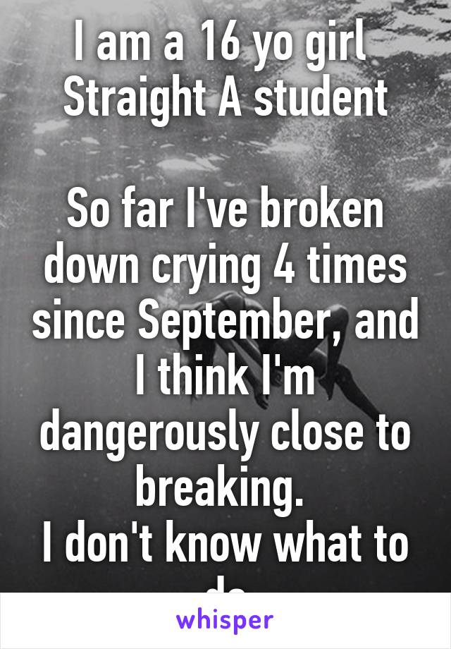 I am a 16 yo girl 
Straight A student

So far I've broken down crying 4 times since September, and I think I'm dangerously close to breaking. 
I don't know what to do