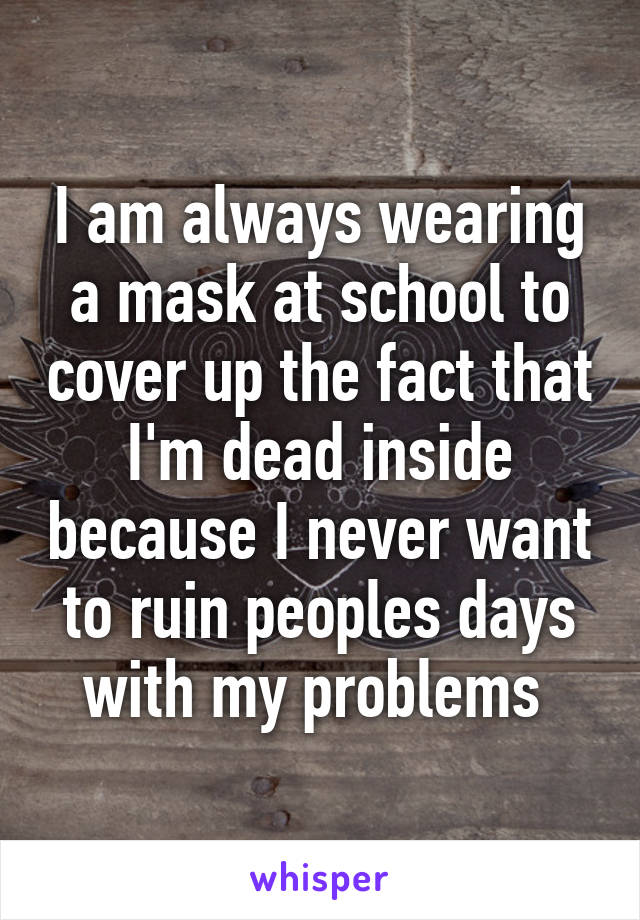 I am always wearing a mask at school to cover up the fact that I'm dead inside because I never want to ruin peoples days with my problems 