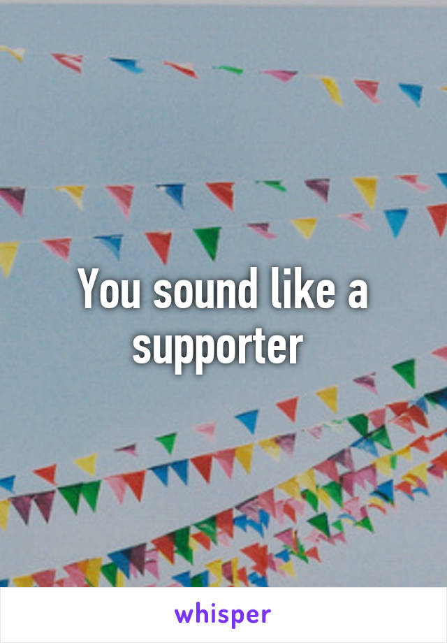 You sound like a supporter 