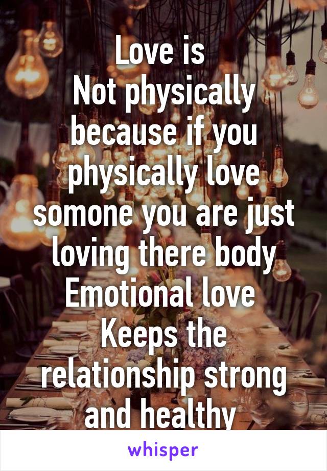 Love is 
Not physically because if you physically love somone you are just loving there body
Emotional love 
Keeps the relationship strong and healthy 