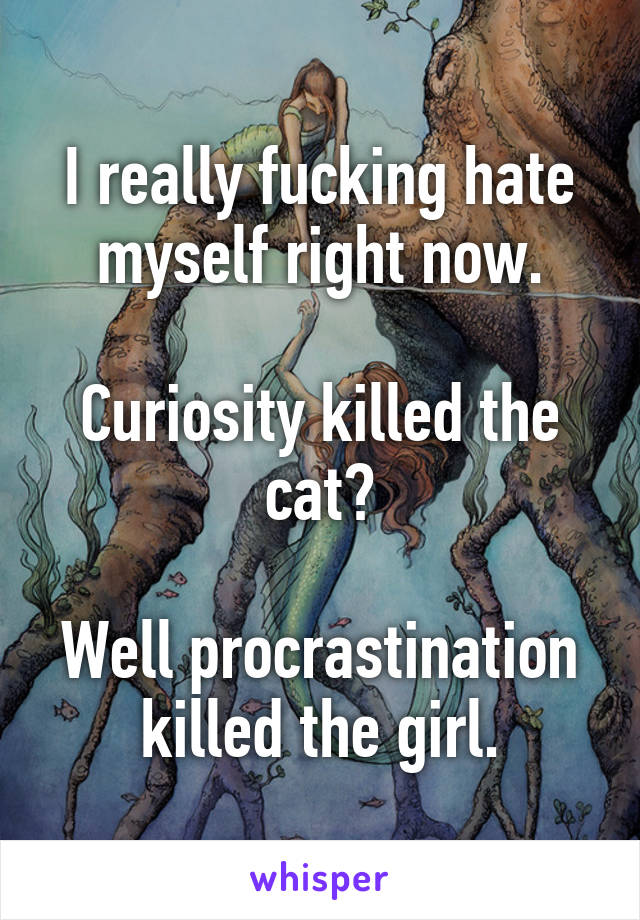 I really fucking hate myself right now.

Curiosity killed the cat?

Well procrastination killed the girl.