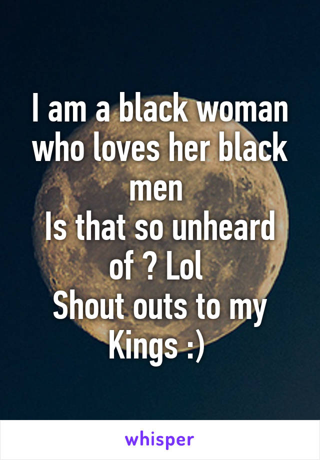 I am a black woman who loves her black men 
Is that so unheard of ? Lol 
Shout outs to my Kings :) 