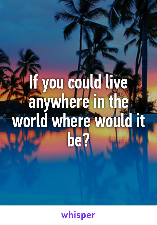 If you could live anywhere in the world where would it be?