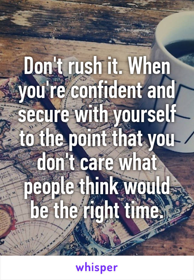 Don't rush it. When you're confident and secure with yourself to the point that you don't care what people think would be the right time.