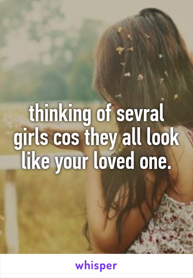 thinking of sevral girls cos they all look like your loved one.