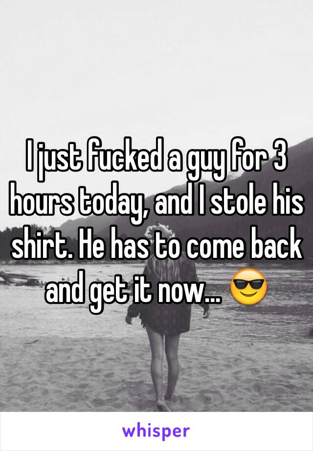 I just fucked a guy for 3 hours today, and I stole his shirt. He has to come back and get it now... 😎