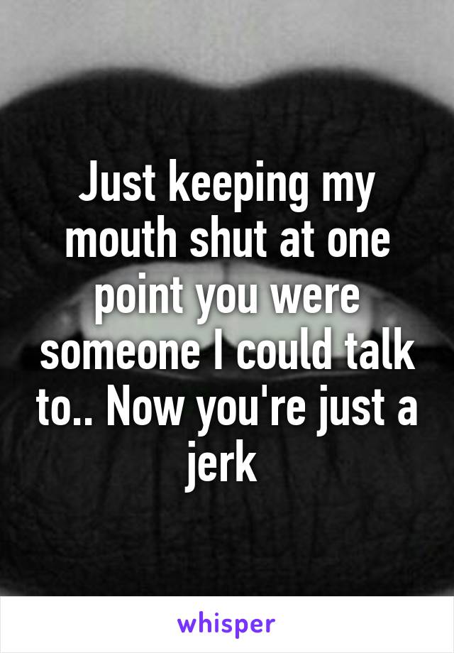 Just keeping my mouth shut at one point you were someone I could talk to.. Now you're just a jerk 