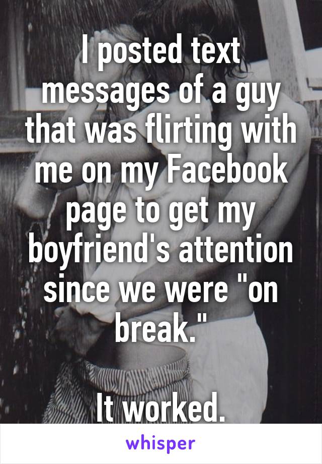 I posted text messages of a guy that was flirting with me on my Facebook page to get my boyfriend's attention since we were "on break."

It worked.
