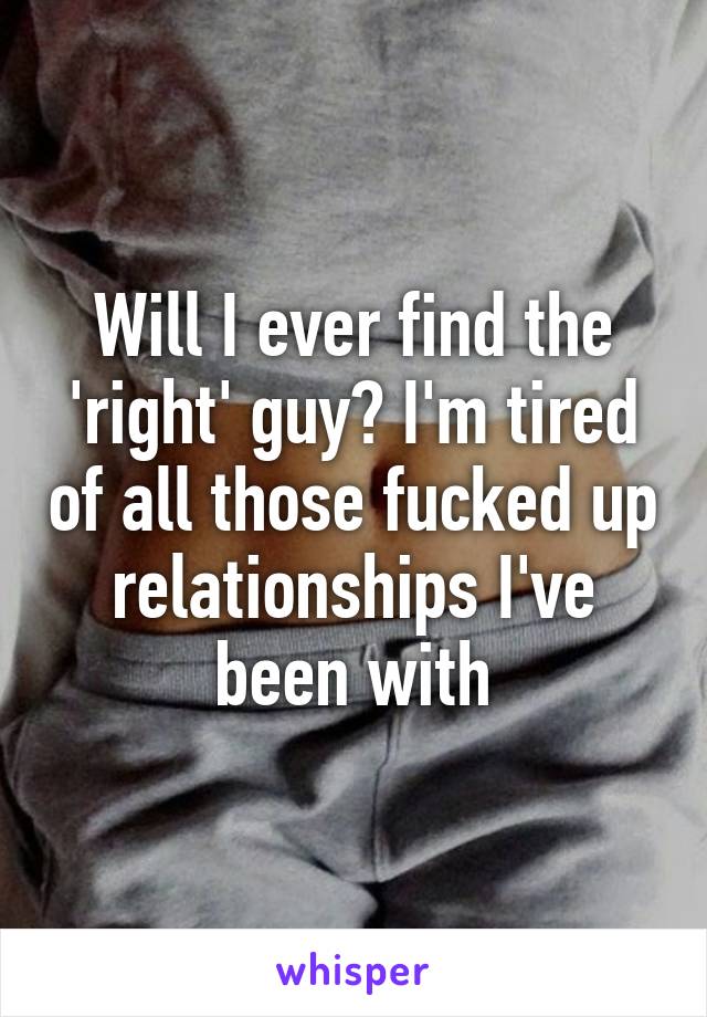Will I ever find the 'right' guy? I'm tired of all those fucked up relationships I've been with