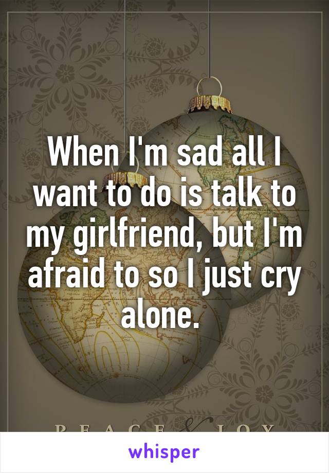 When I'm sad all I want to do is talk to my girlfriend, but I'm afraid to so I just cry alone. 