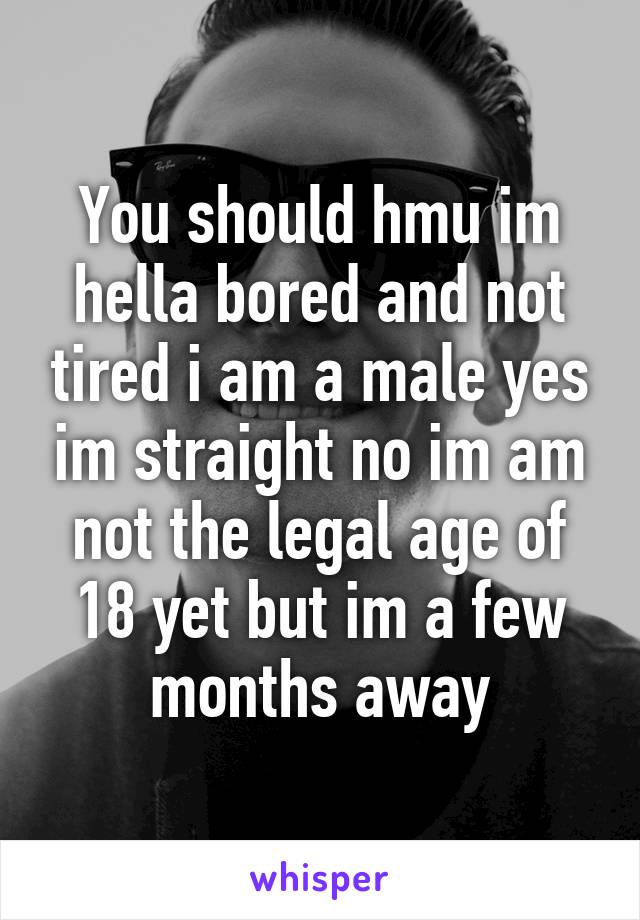 You should hmu im hella bored and not tired i am a male yes im straight no im am not the legal age of 18 yet but im a few months away