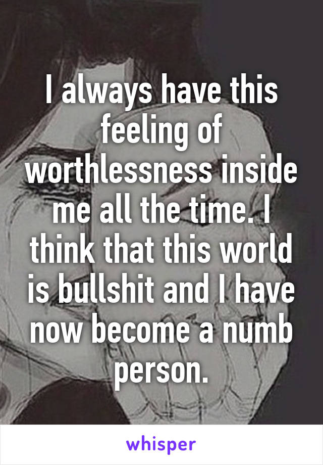 I always have this feeling of worthlessness inside me all the time. I think that this world is bullshit and I have now become a numb person.