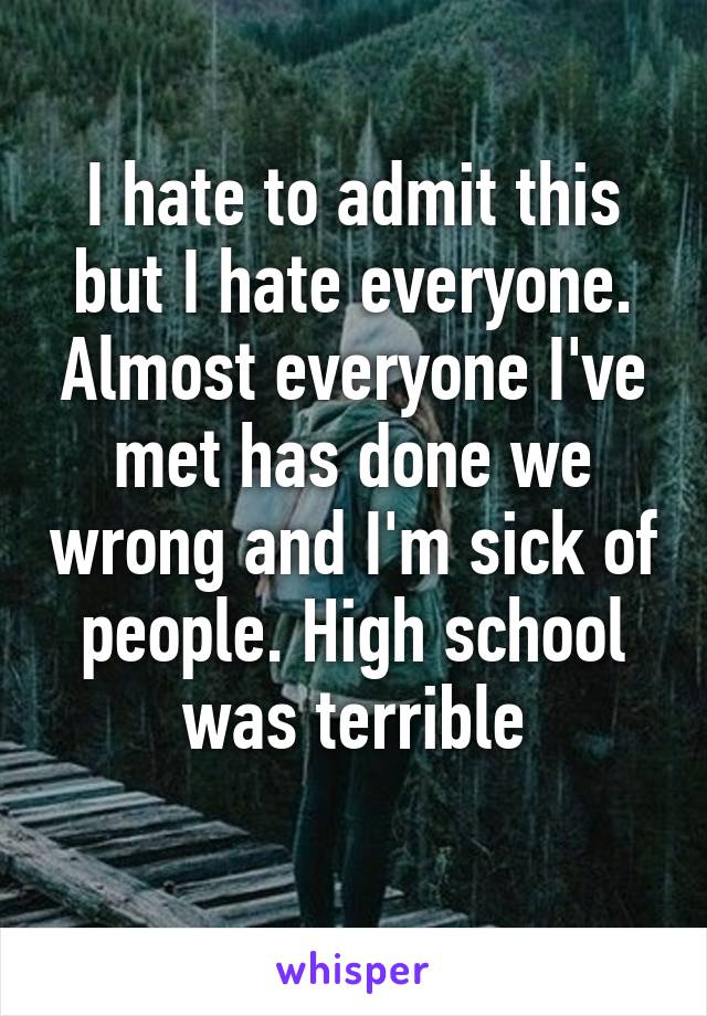 I hate to admit this but I hate everyone. Almost everyone I've met has done we wrong and I'm sick of people. High school was terrible
