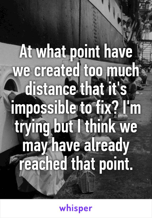 At what point have we created too much distance that it's impossible to fix? I'm trying but I think we may have already reached that point.