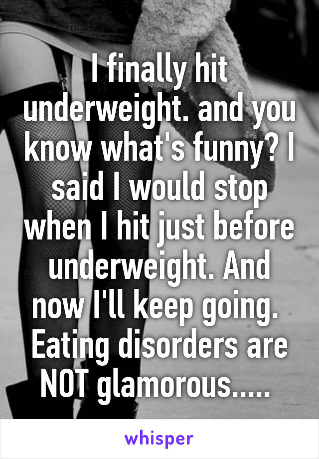 I finally hit underweight. and you know what's funny? I said I would stop when I hit just before underweight. And now I'll keep going. 
Eating disorders are NOT glamorous..... 