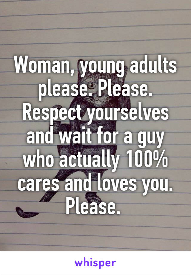 Woman, young adults please. Please. Respect yourselves and wait for a guy who actually 100% cares and loves you. Please. 