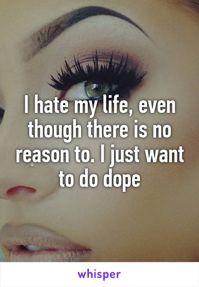 I hate my life, even though there is no reason to. I just want to do dope