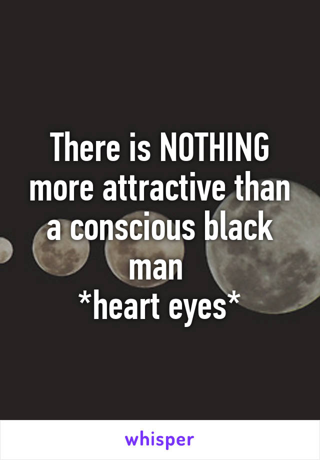 There is NOTHING more attractive than a conscious black man 
*heart eyes*