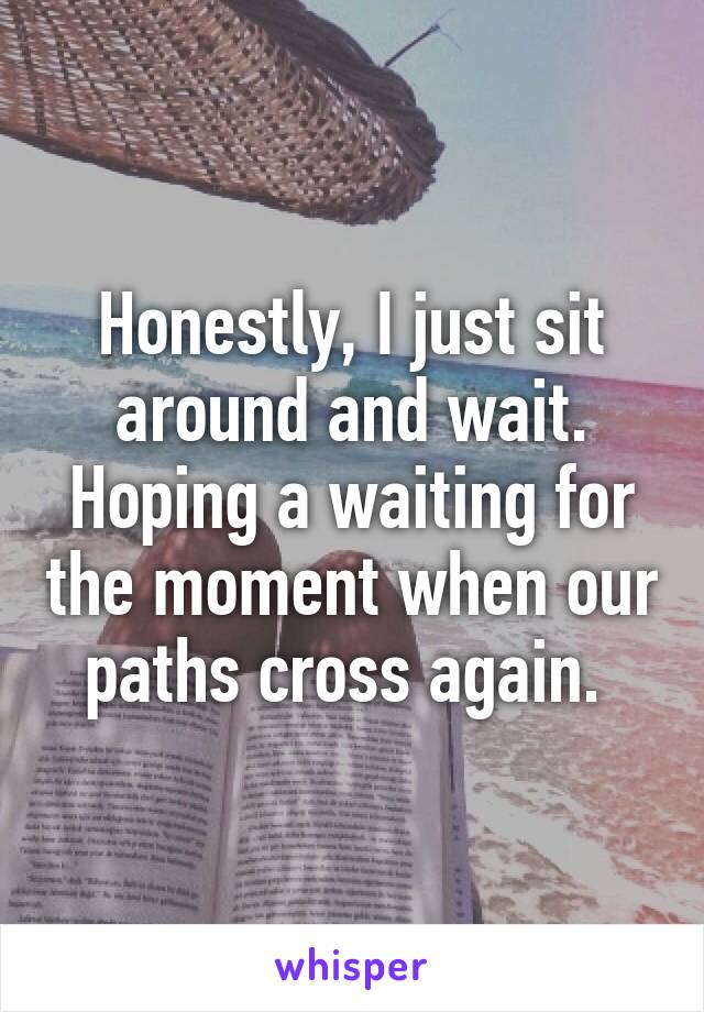 Honestly, I just sit around and wait. Hoping a waiting for the moment when our paths cross again. 
