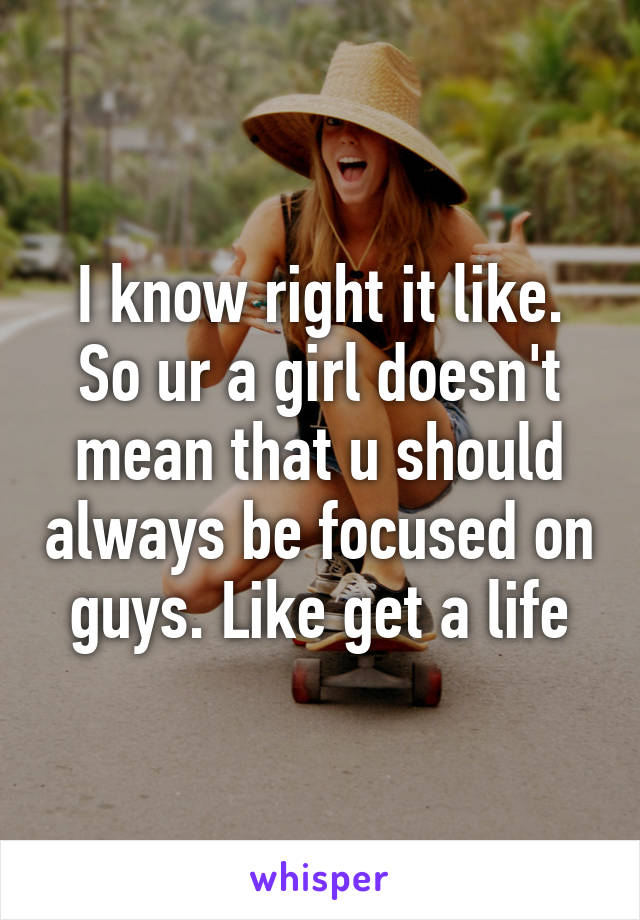 I know right it like. So ur a girl doesn't mean that u should always be focused on guys. Like get a life