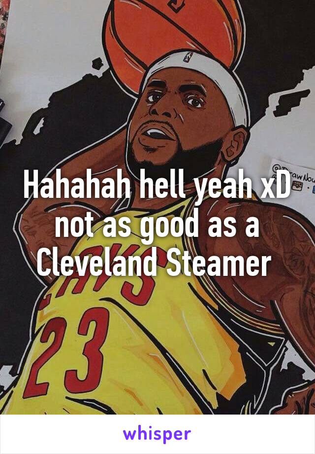 Hahahah hell yeah xD not as good as a Cleveland Steamer 