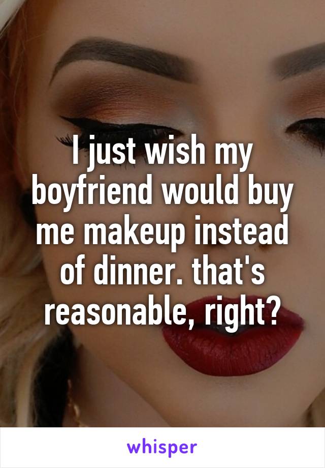 I just wish my boyfriend would buy me makeup instead of dinner. that's reasonable, right?