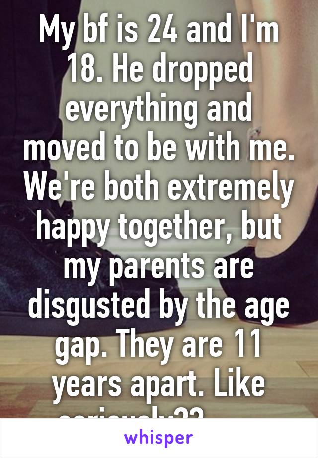 My bf is 24 and I'm 18. He dropped everything and moved to be with me. We're both extremely happy together, but my parents are disgusted by the age gap. They are 11 years apart. Like seriously?? -_-