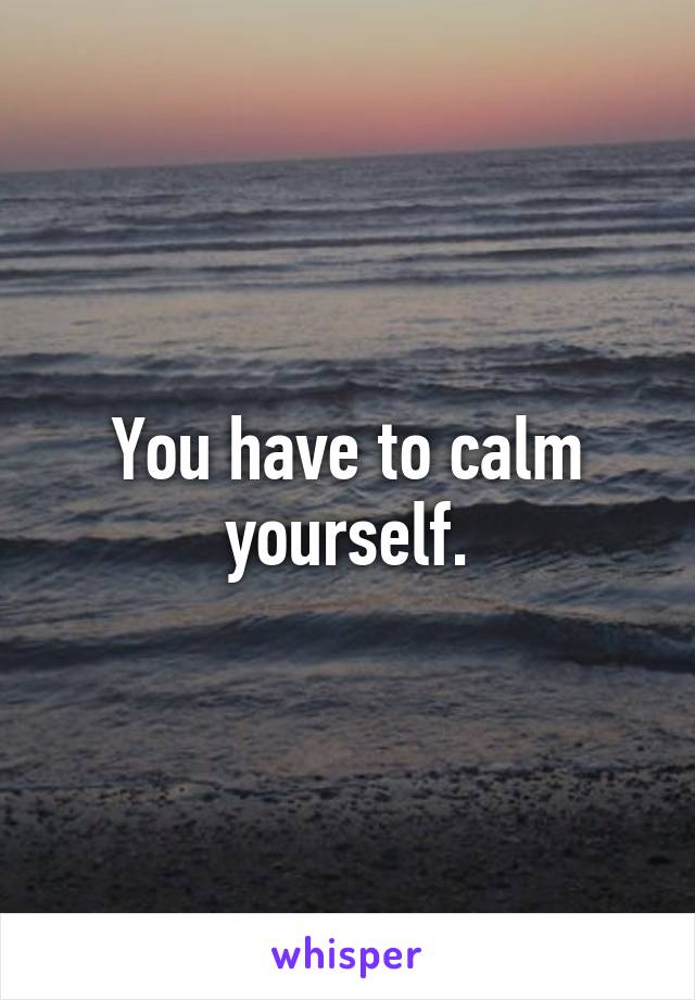 You have to calm yourself.