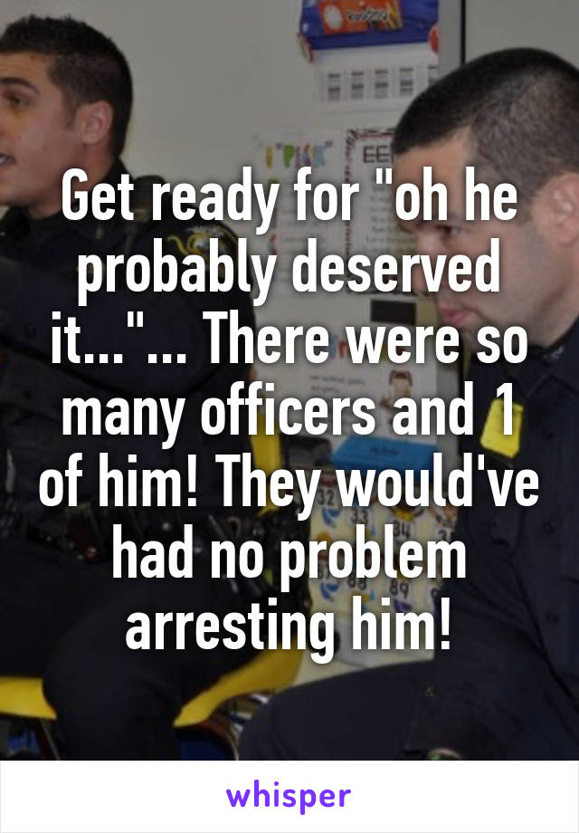 Get ready for "oh he probably deserved it..."... There were so many officers and 1 of him! They would've had no problem arresting him!