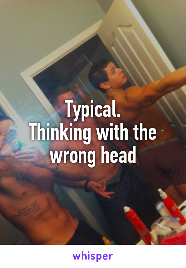 Typical.
Thinking with the wrong head