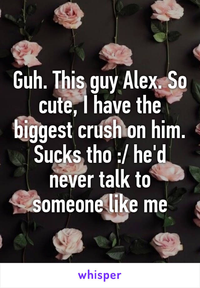 Guh. This guy Alex. So cute, I have the biggest crush on him. Sucks tho :/ he'd never talk to someone like me