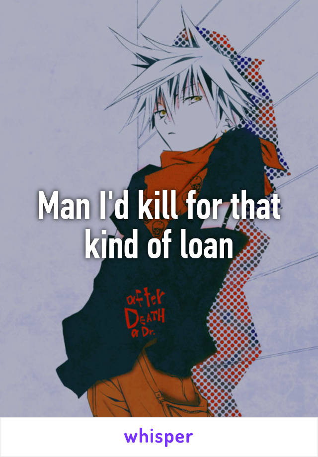 Man I'd kill for that kind of loan