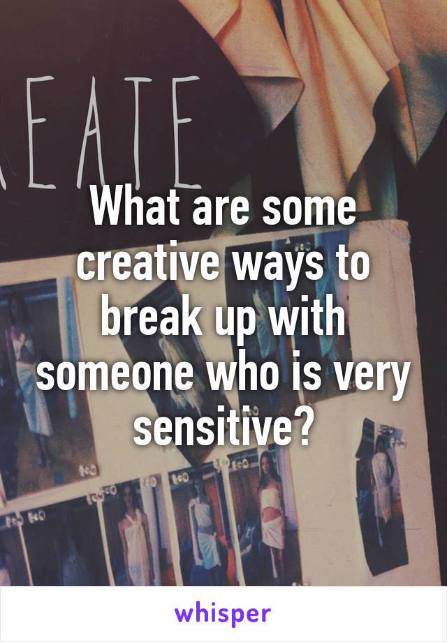 What are some creative ways to break up with someone who is very sensitive?