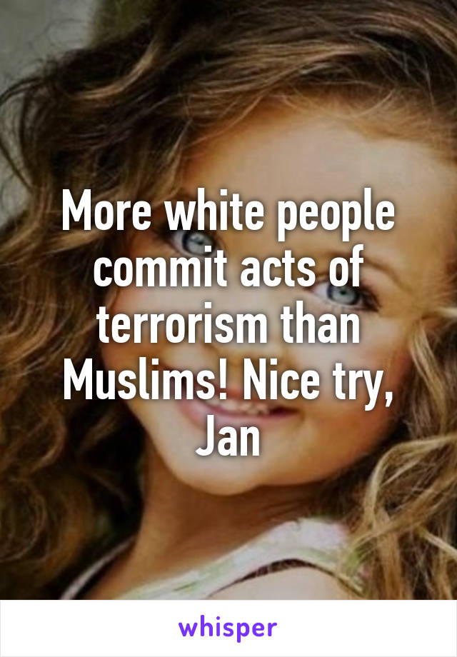 More white people commit acts of terrorism than Muslims! Nice try, Jan