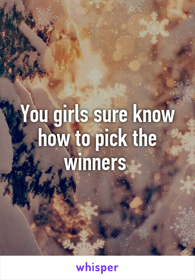 You girls sure know how to pick the winners 
