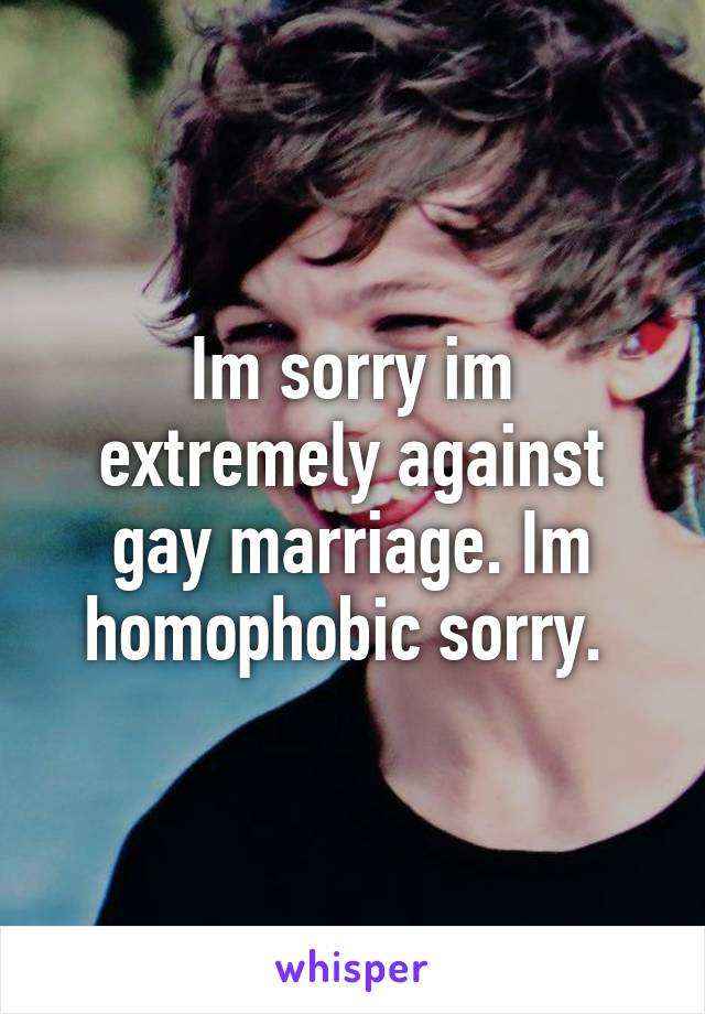 Im sorry im extremely against gay marriage. Im homophobic sorry. 
