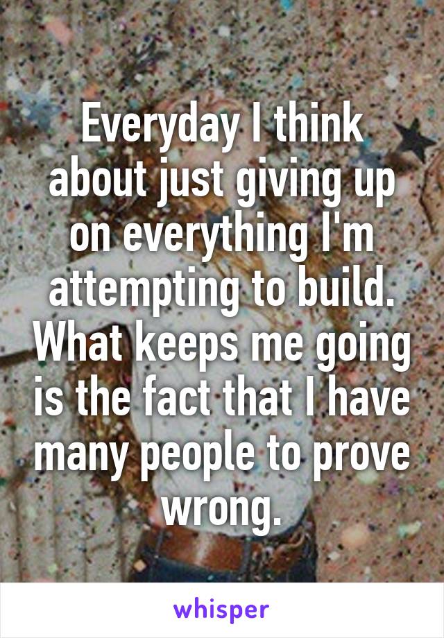 Everyday I think about just giving up on everything I'm attempting to build. What keeps me going is the fact that I have many people to prove wrong.