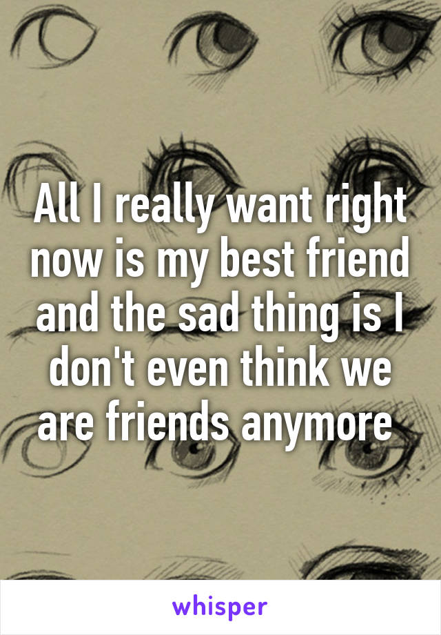 All I really want right now is my best friend and the sad thing is I don't even think we are friends anymore 
