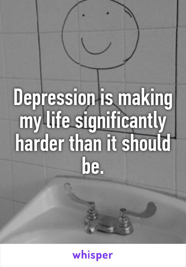 Depression is making my life significantly harder than it should be.