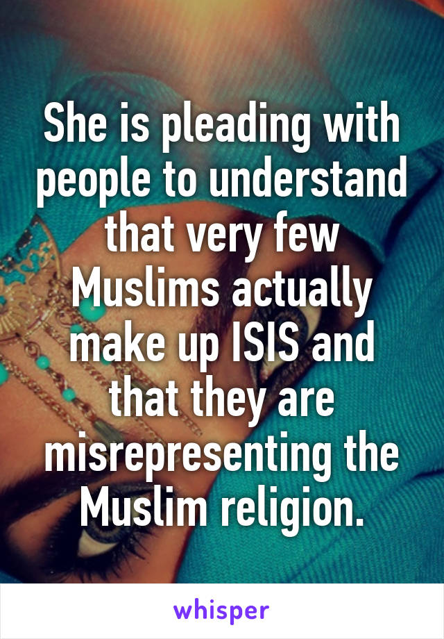 She is pleading with people to understand that very few Muslims actually make up ISIS and that they are misrepresenting the Muslim religion.