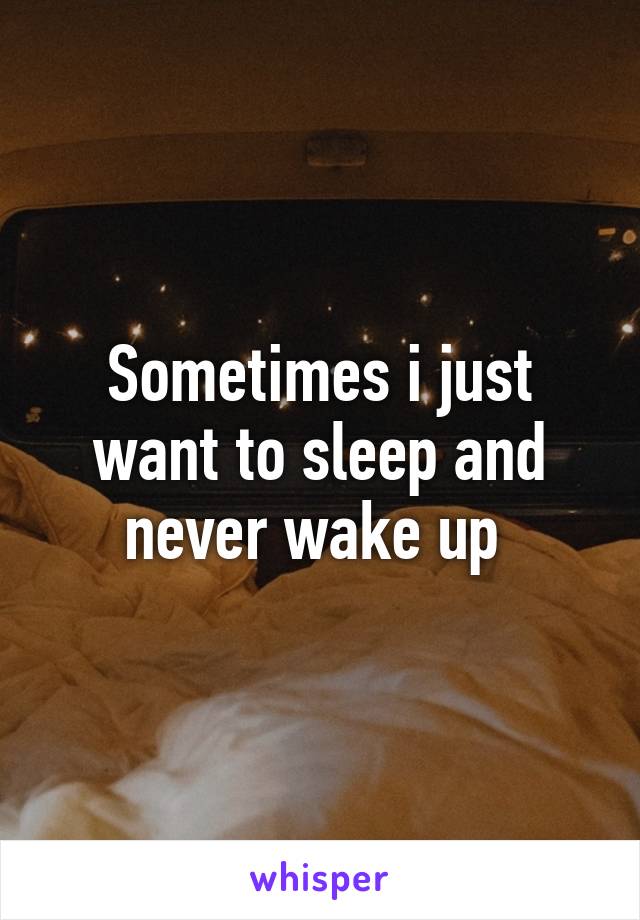 Sometimes i just want to sleep and never wake up 