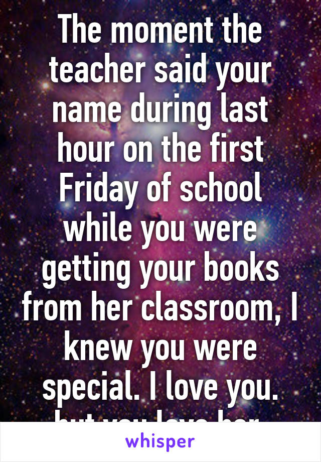 The moment the teacher said your name during last hour on the first Friday of school while you were getting your books from her classroom, I knew you were special. I love you. but you love her.