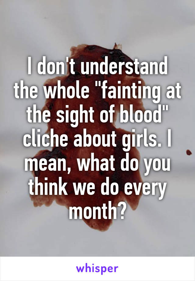 I don't understand the whole "fainting at the sight of blood" cliche about girls. I mean, what do you think we do every month?